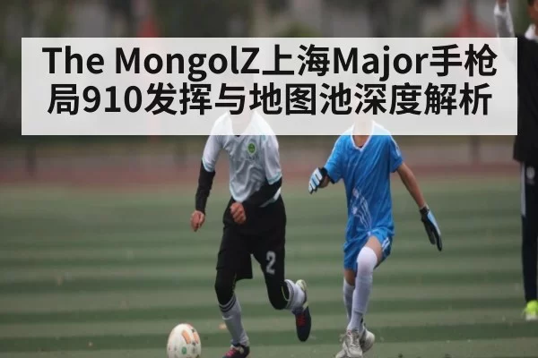 The MongolZ上海Major手枪局910发挥与地图池深度解析