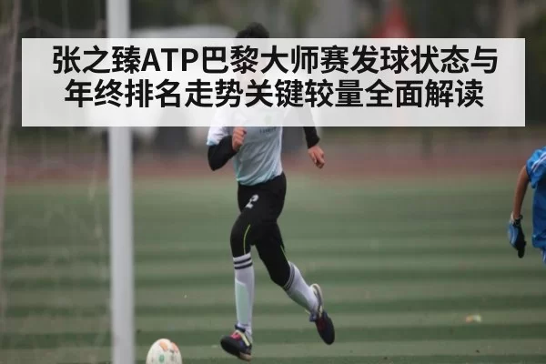 张之臻ATP巴黎大师赛发球状态与年终排名走势关键较量全面解读
